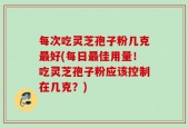 每次吃灵芝孢子粉几克最好(每日最佳用量！吃灵芝孢子粉应该控制在几克？)