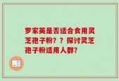 罗家英是否适合食用灵芝孢子粉？？探讨灵芝孢子粉适用人群？