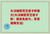 大汉破壁灵芝孢子粉售介(大汉破壁灵芝孢子粉：提高免疫力，享受健康生活)