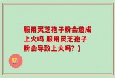服用灵芝孢子粉会造成上火吗 服用灵芝孢子粉会导致上火吗？)