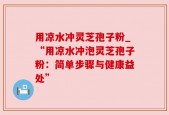 用凉水冲灵芝孢子粉_“用凉水冲泡灵芝孢子粉：简单步骤与健康益处”