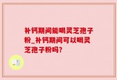 补钙期间能喝灵芝孢子粉_补钙期间可以喝灵芝孢子粉吗？
