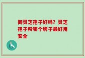 御灵芝孢子好吗？灵芝孢子粉哪个牌子最好用安全