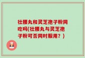壮腰丸和灵芝孢子粉同吃吗(壮腰丸与灵芝孢子粉可否同时服用？)