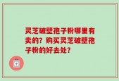 灵芝破壁孢子粉哪里有卖的？购买灵芝破壁孢子粉的好去处？