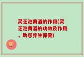 灵芝泡黄酒的作用(灵芝泡黄酒的功效及作用，助您养生保健)
