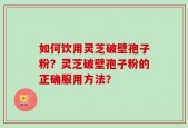 如何饮用灵芝破壁孢子粉？灵芝破壁孢子粉的正确服用方法？