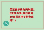 灵芝孢子粉每天剂量10克多不多(每日食用10克灵芝孢子粉合适吗？)