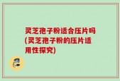 灵芝孢子粉适合压片吗(灵芝孢子粉的压片适用性探究)