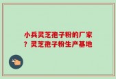 小兵灵芝孢子粉的厂家？灵芝孢子粉生产基地