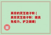 真宗的灵芝孢子粉 (真宗灵芝孢子粉：提高免疫力，护卫健康)