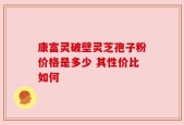 康富灵破壁灵芝孢子粉价格是多少 其性价比如何