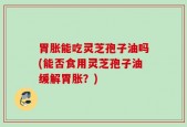 胃胀能吃灵芝孢子油吗(能否食用灵芝孢子油缓解胃胀？)