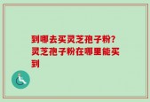 到哪去买灵芝孢子粉？灵芝孢子粉在哪里能买到