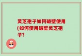灵芝孢子如何破壁使用(如何使用破壁灵芝孢子？