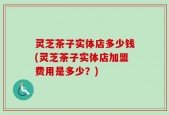 灵芝茶子实体店多少钱(灵芝茶子实体店加盟费用是多少？)
