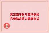 灵芝孢子粉与西洋参的完美结合助力健康生活