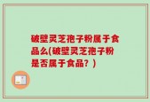 破壁灵芝孢子粉属于食品么(破壁灵芝孢子粉是否属于食品？)
