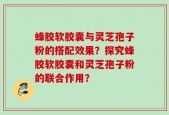 蜂胶软胶囊与灵芝孢子粉的搭配效果？探究蜂胶软胶囊和灵芝孢子粉的联合作用？
