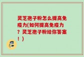 灵芝孢子粉怎么提高免疫力(如何提高免疫力？灵芝孢子粉给你答案！)