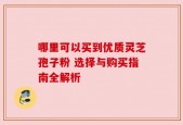 哪里可以买到优质灵芝孢子粉 选择与购买指南全解析