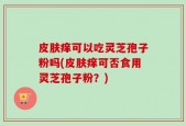 皮肤痒可以吃灵芝孢子粉吗(皮肤痒可否食用灵芝孢子粉？)