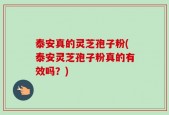 泰安真的灵芝孢子粉(泰安灵芝孢子粉真的有效吗？)