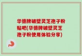 华德牌破壁灵芝孢子粉贴吧(华德牌破壁灵芝孢子粉使用体验分享)