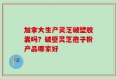 加拿大生产灵芝破壁胶囊吗？破壁灵芝孢子粉产品哪家好