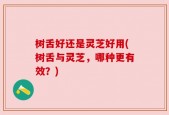 树舌好还是灵芝好用(树舌与灵芝，哪种更有效？)