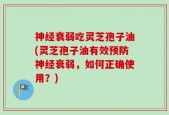 神经衰弱吃灵芝孢子油(灵芝孢子油有效预防神经衰弱，如何正确使用？)