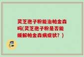 灵芝孢子粉能治帕金森吗(灵芝孢子粉是否能缓解帕金森病症状？)