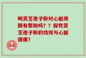 喝灵芝孢子粉对心脏房颤有帮助吗？？探究灵芝孢子粉的功效与心脏健康？