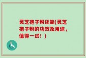 灵芝孢子粉还能(灵芝孢子粉的功效及用途，值得一试！)