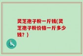 灵芝孢子粉一斤钱(灵芝孢子粉价格一斤多少钱？)