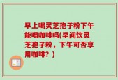 早上喝灵芝孢子粉下午能喝咖啡吗(早间饮灵芝孢子粉，下午可否享用咖啡？)