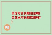 灵芝可否长期泡水喝(灵芝水可长期饮用吗？)