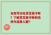 女性可以吃灵芝孢子粉？了解灵芝孢子粉的功效与适用人群？