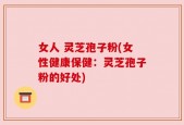 女人 灵芝孢子粉(女性健康保健：灵芝孢子粉的好处)