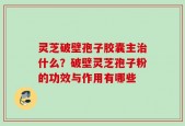 灵芝破壁孢子胶囊主治什么？破壁灵芝孢子粉的功效与作用有哪些