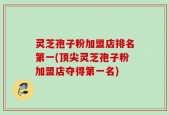 灵芝孢子粉加盟店排名第一(顶尖灵芝孢子粉加盟店夺得第一名)