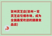 贺州灵芝店(贺州一家灵芝店引爆市场，成为全国最受欢迎的健康食品店)