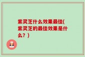 紫灵芝什么效果最佳(紫灵芝的最佳效果是什么？)