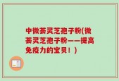 中微荟灵芝孢子粉(微荟灵芝孢子粉——提高免疫力的宝贝！)