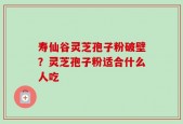 寿仙谷灵芝孢子粉破壁？灵芝孢子粉适合什么人吃