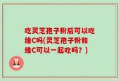 吃灵芝孢子粉后可以吃维C吗(灵芝孢子粉和维C可以一起吃吗？)