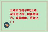 云迪灵芝孢子粉(云迪灵芝孢子粉：增强免疫力，改善睡眠，抗氧化！)