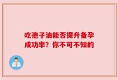吃孢子油能否提升备孕成功率？你不可不知的
