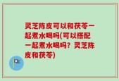 灵芝陈皮可以和茯苓一起煮水喝吗(可以搭配一起煮水喝吗？灵芝陈皮和茯苓)