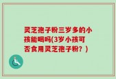 灵芝孢子粉三岁多的小孩能喝吗(3岁小孩可否食用灵芝孢子粉？)